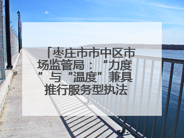枣庄市市中区市场监管局：“力度”与“温度”兼具 推行服务型执法新范式
